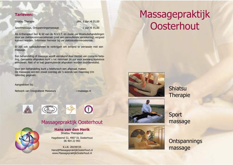 Shiatsu  Therapie Ontspannings massage Sport massage Tarieven: Shiatsu Therapie                                       plm. 1 uur:  €  55,00 Sportmassage, Ontspanningsmassage         1 uur:  €  55,00 Als A-therapeut ben ik lid van de N.V.S.T. en zodat uw Shiatsubehandelingen  door uw ziektekostenverzekeraar (met een aanvullende verzekering) vergoed  kunnen worden. Informeer hiervoor bij uw ziektekostenverzekeraar. Er zijn ook cadeaubonnen te verkrijgen om iemand te verrassen met een  massage. Een behandeling of massage wordt verrekend door middel van contante beta- ling. Gemaakte afspraken kunt u tot minimaal 24 uur voor aanvang kosteloos  annuleren. Niet of te laat geannuleerde afspraken worden doorberekend. Voor een behandeling kunt u telefonisch een afspraak maken. De massages worden zowel overdag als ‘s avonds van maandag t/m  zaterdag gegeven.  Aangesloten bij:     Netwerk van Integratieve Masseurs   - i-massage.nl        Hans van de n Heri k Shiatsu Therapeut Massagepraktijk Oosterhout Hagebeemd 52, 4907 DL Oosterhout 06 464 22 993 K.v.K. 20159725 Hans@MassagepraktijkOosterhout.nl www.MassagepraktijkOosterhout.nl Massagepraktijk  Oosterhout