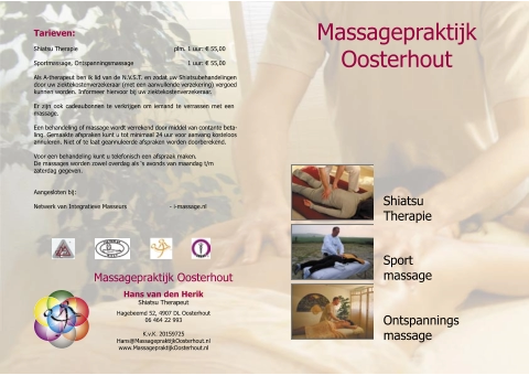 Shiatsu  Therapie Ontspannings massage Sport massage Tarieven: Shiatsu Therapie                                       plm. 1 uur:  €  55,00 Sportmassage, Ontspanningsmassage         1 uur:  €  55,00 Als A-therapeut ben ik lid van de N.V.S.T. en zodat uw Shiatsubehandelingen  door uw ziektekostenverzekeraar (met een aanvullende verzekering) vergoed  kunnen worden. Informeer hiervoor bij uw ziektekostenverzekeraar. Er zijn ook cadeaubonnen te verkrijgen om iemand te verrassen met een  massage. Een behandeling of massage wordt verrekend door middel van contante beta- ling. Gemaakte afspraken kunt u tot minimaal 24 uur voor aanvang kosteloos  annuleren. Niet of te laat geannuleerde afspraken worden doorberekend. Voor een behandeling kunt u telefonisch een afspraak maken. De massages worden zowel overdag als ‘s avonds van maandag t/m  zaterdag gegeven.  Aangesloten bij:     Netwerk van Integratieve Masseurs   - i-massage.nl        Hans van de n Heri k Shiatsu Therapeut Massagepraktijk Oosterhout Hagebeemd 52, 4907 DL Oosterhout 06 464 22 993 K.v.K. 20159725 Hans@MassagepraktijkOosterhout.nl www.MassagepraktijkOosterhout.nl Massagepraktijk  Oosterhout